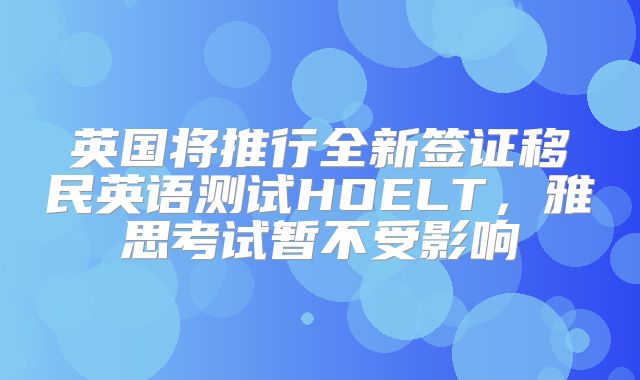 英国将推行全新签证移民英语测试HOELT，雅思考试暂不受影响