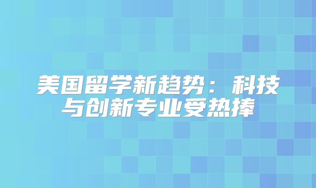 美国留学新趋势：科技与创新专业受热捧