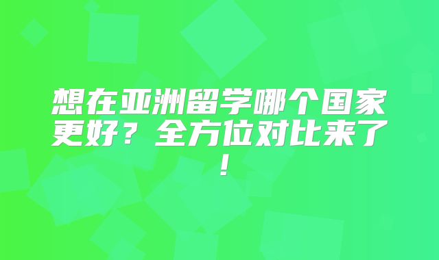 想在亚洲留学哪个国家更好？全方位对比来了！