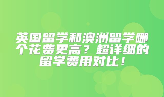 英国留学和澳洲留学哪个花费更高？超详细的留学费用对比！