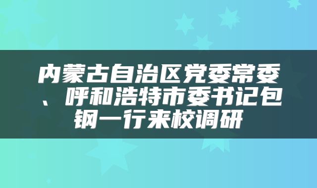 内蒙古自治区党委常委、呼和浩特市委书记包钢一行来校调研