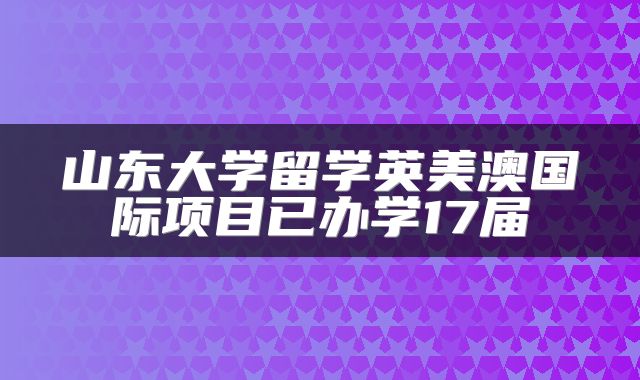 山东大学留学英美澳国际项目已办学17届