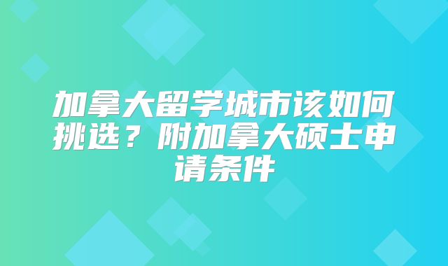 加拿大留学城市该如何挑选？附加拿大硕士申请条件