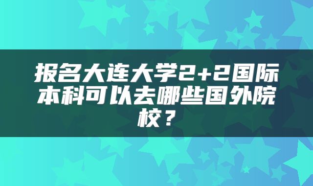 报名大连大学2+2国际本科可以去哪些国外院校？