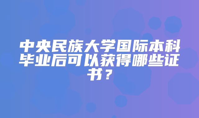 中央民族大学国际本科毕业后可以获得哪些证书？