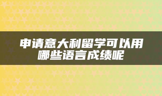 申请意大利留学可以用哪些语言成绩呢