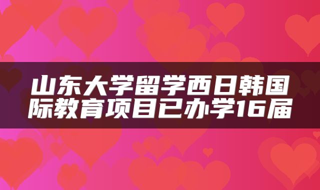 山东大学留学西日韩国际教育项目已办学16届