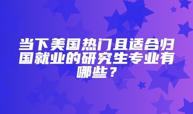 当下美国热门且适合归国就业的研究生专业有哪些？