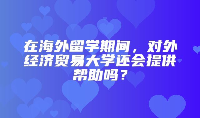 在海外留学期间，对外经济贸易大学还会提供帮助吗？