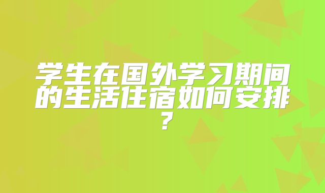 学生在国外学习期间的生活住宿如何安排？