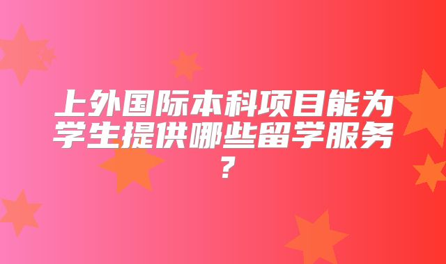 上外国际本科项目能为学生提供哪些留学服务？