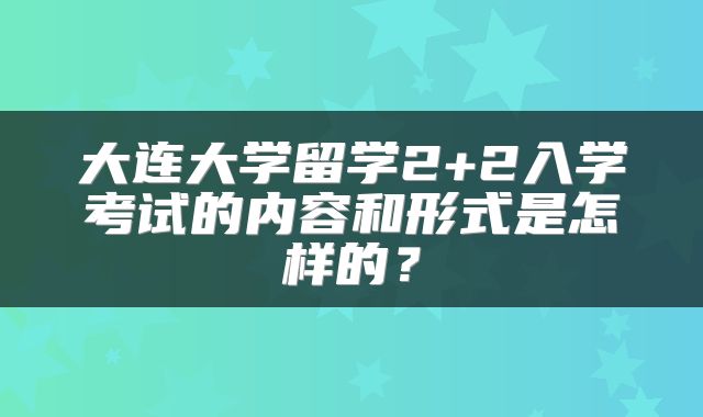 大连大学留学2+2入学考试的内容和形式是怎样的？