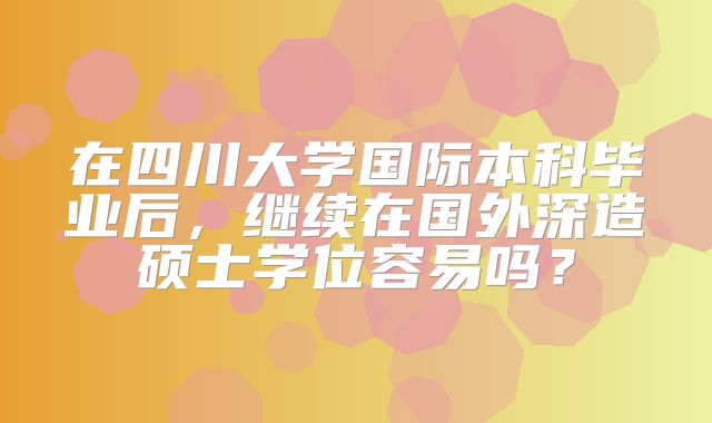 在四川大学国际本科毕业后，继续在国外深造硕士学位容易吗？