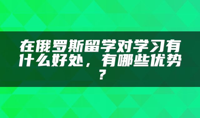 在俄罗斯留学对学习有什么好处，有哪些优势？