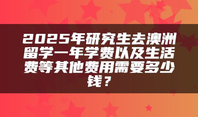 2025年研究生去澳洲留学一年学费以及生活费等其他费用需要多少钱？
