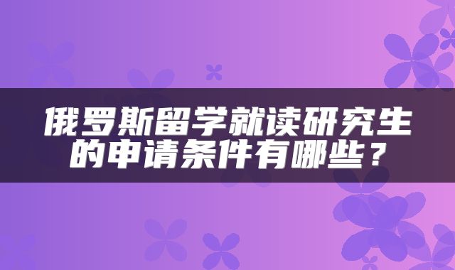 俄罗斯留学就读研究生的申请条件有哪些？