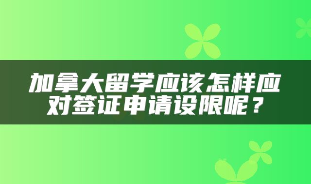 加拿大留学应该怎样应对签证申请设限呢？