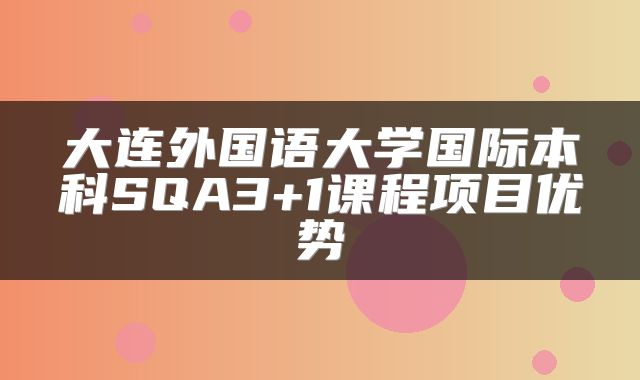 大连外国语大学国际本科SQA3+1课程项目优势