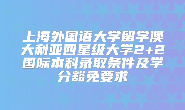 上海外国语大学留学澳大利亚四星级大学2+2国际本科录取条件及学分豁免要求