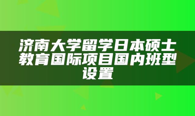 济南大学留学日本硕士教育国际项目国内班型设置