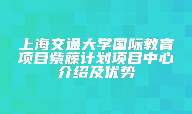 上海交通大学国际教育项目紫藤计划项目中心介绍及优势