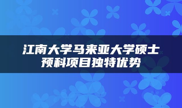 江南大学马来亚大学硕士预科项目独特优势