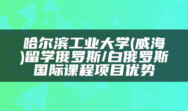 哈尔滨工业大学(威海)留学俄罗斯/白俄罗斯国际课程项目优势
