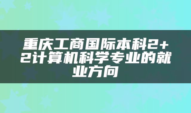 重庆工商国际本科2+2计算机科学专业的就业方向