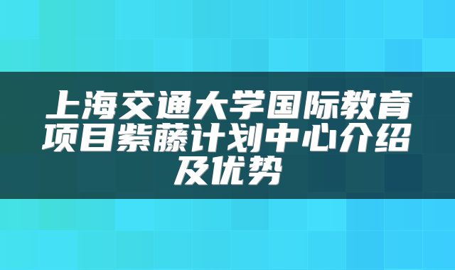 上海交通大学国际教育项目紫藤计划中心介绍及优势