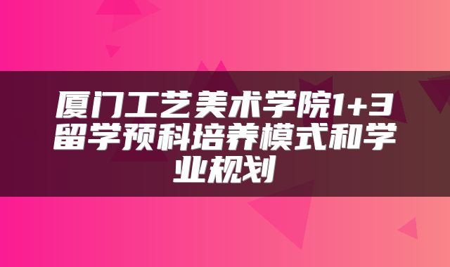 厦门工艺美术学院1+3留学预科培养模式和学业规划