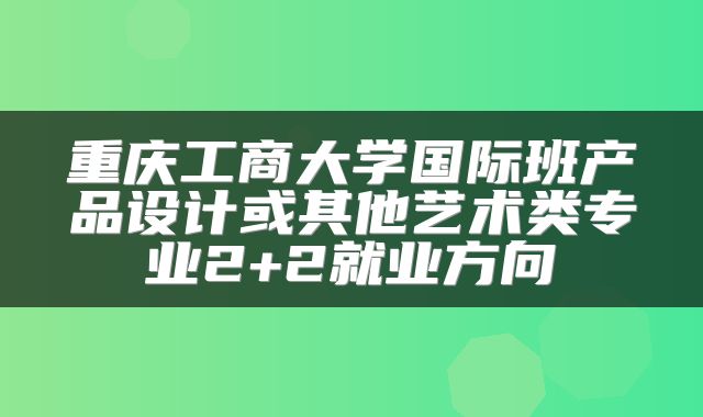 重庆工商大学国际班产品设计或其他艺术类专业2+2就业方向