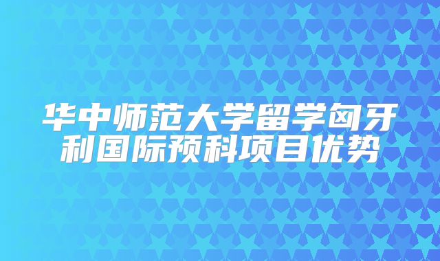 华中师范大学留学匈牙利国际预科项目优势