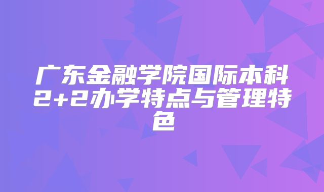 广东金融学院国际本科2+2办学特点与管理特色