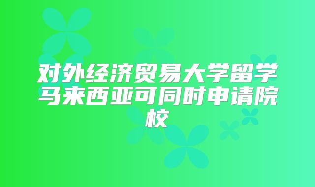 对外经济贸易大学留学马来西亚可同时申请院校