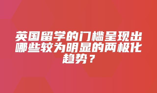 英国留学的门槛呈现出哪些较为明显的两极化趋势？