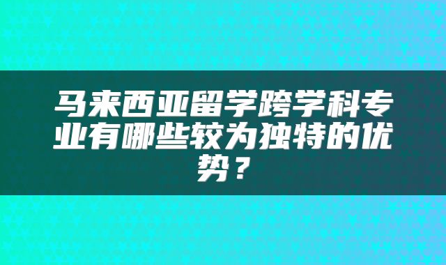 马来西亚留学跨学科专业有哪些较为独特的优势？