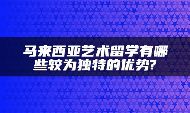 马来西亚艺术留学有哪些较为独特的优势?