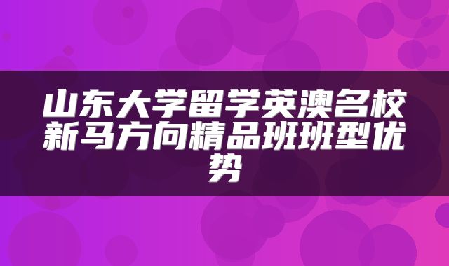 山东大学留学英澳名校新马方向精品班班型优势