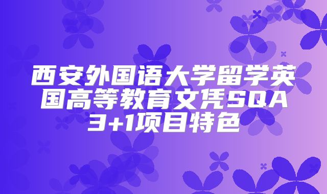 西安外国语大学留学英国高等教育文凭SQA3+1项目特色