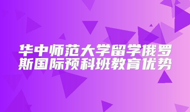 华中师范大学留学俄罗斯国际预科班教育优势