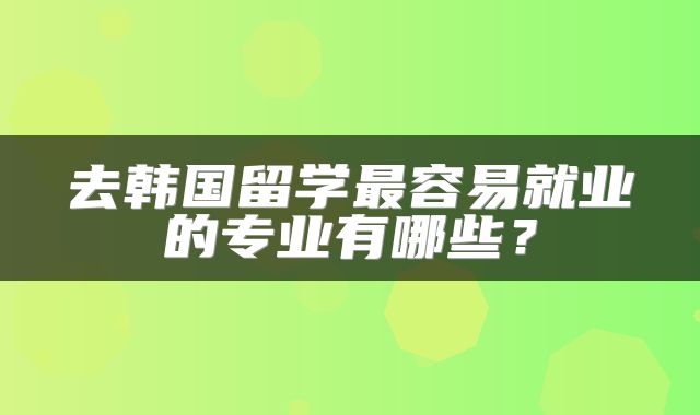 去韩国留学最容易就业的专业有哪些？