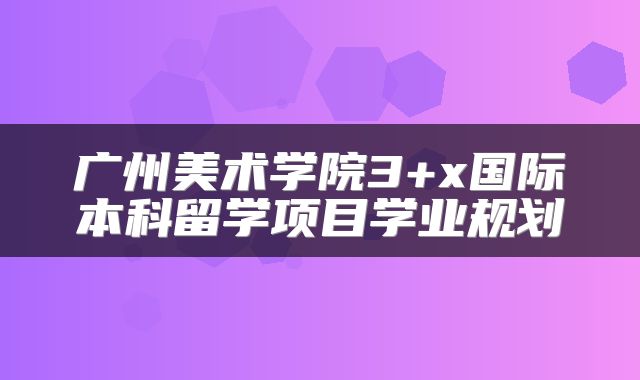 广州美术学院3+x国际本科留学项目学业规划