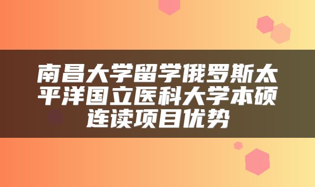 南昌大学留学俄罗斯太平洋国立医科大学本硕连读项目优势
