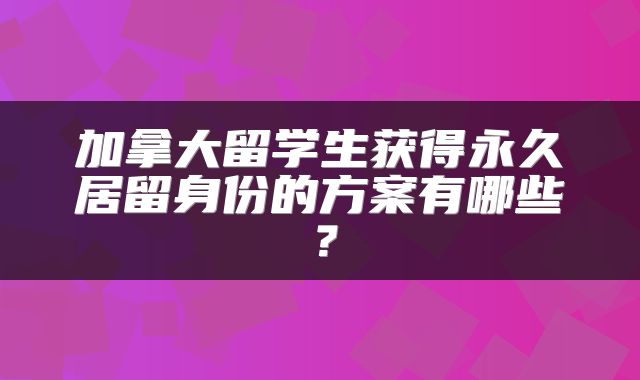 加拿大留学生获得永久居留身份的方案有哪些？