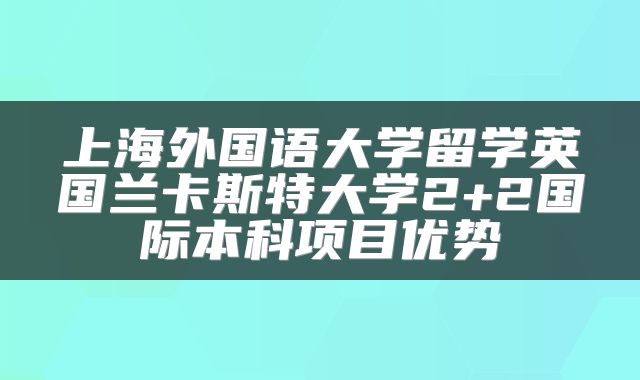 上海外国语大学留学英国兰卡斯特大学2+2国际本科项目优势