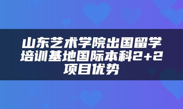 山东艺术学院出国留学培训基地国际本科2+2项目优势