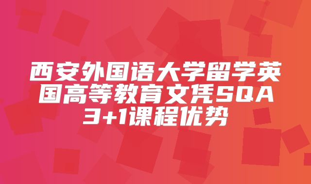西安外国语大学留学英国高等教育文凭SQA3+1课程优势