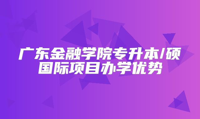 广东金融学院专升本/硕国际项目办学优势