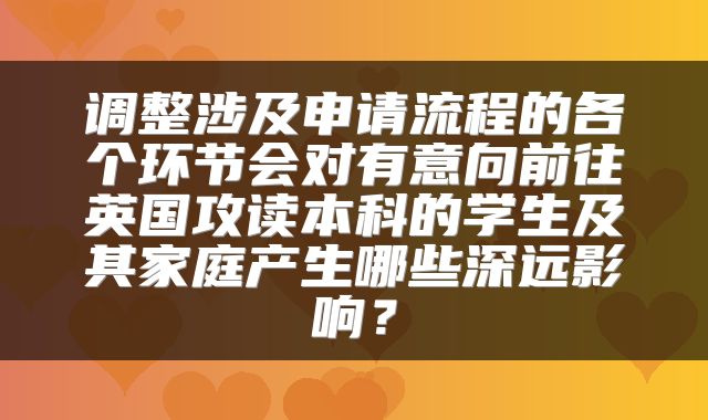 调整涉及申请流程的各个环节会对有意向前往英国攻读本科的学生及其家庭产生哪些深远影响？