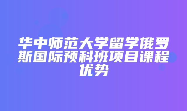 华中师范大学留学俄罗斯国际预科班项目课程优势